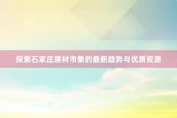 探索石家庄建材市集的最新趋势与优质资源