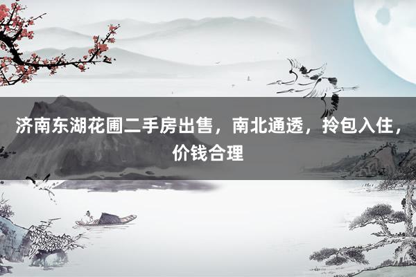 济南东湖花圃二手房出售，南北通透，拎包入住，价钱合理