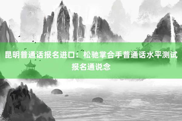 昆明普通话报名进口：松驰掌合手普通话水平测试报名通说念