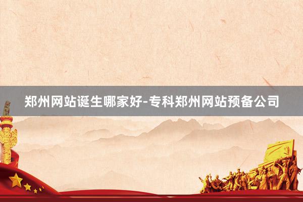 郑州网站诞生哪家好-专科郑州网站预备公司