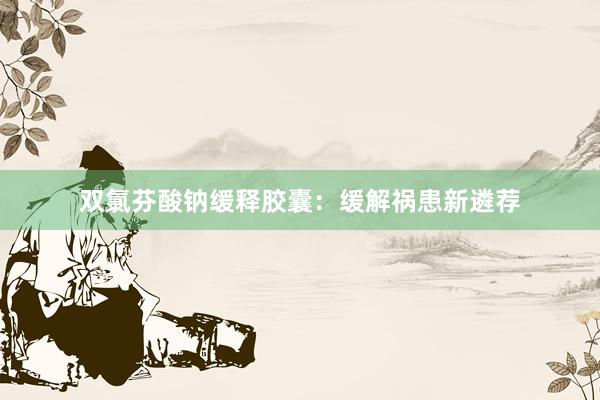 双氯芬酸钠缓释胶囊：缓解祸患新遴荐